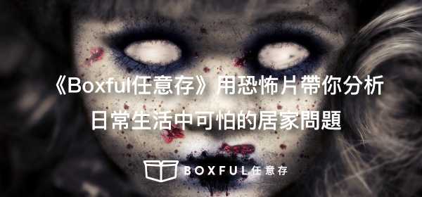 《Boxful任意存》用恐怖片帶你分析日常生活中可怕的居家問題 Boxful 到府迷你倉 迷你箱 倉庫 收納 儲物 置物 空間 七夜怪談 貞子 厲陰宅 安納貝爾 恐怖片 居家 問題 個人倉儲 台北 新北 除濕 濕氣 囤積 萬聖節 不給糖 就搗蛋 跌倒 鄰居 女優